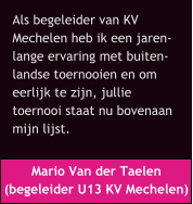 Mario Van der Taelen  (begeleider U13 KV Mechelen) Als begeleider van KV  Mechelen heb ik een jaren- lange ervaring met buiten- landse toernooien en om  eerlijk te zijn, jullie  toernooi staat nu bovenaan  mijn lijst.