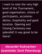 Alexander Kudryavtsev  (teamleider Zenit Petersburg) I want to note the very high  level of the Tournament,  good organization, choice of  participants, accommo- dation, hospitality and good  location. Opening and  Closing Ceremony was  splendid! It was great to be  there!